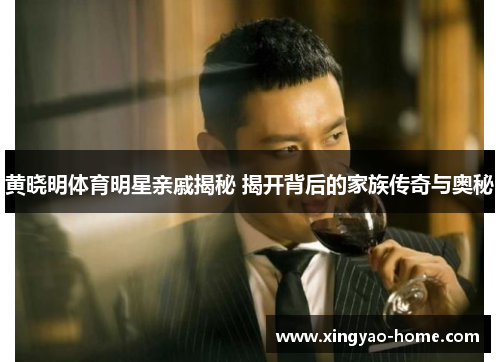 黄晓明体育明星亲戚揭秘 揭开背后的家族传奇与奥秘