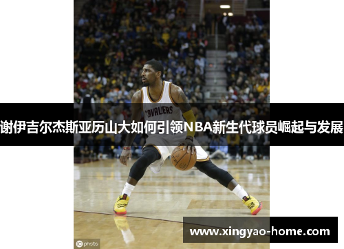 谢伊吉尔杰斯亚历山大如何引领NBA新生代球员崛起与发展